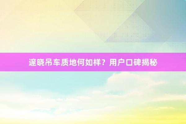 邃晓吊车质地何如样?用户口碑揭秘