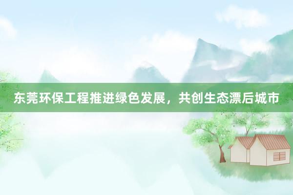 东莞环保工程推进绿色发展，共创生态漂后城市
