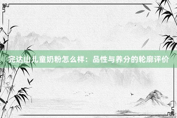 完达山儿童奶粉怎么样：品性与养分的轮廓评价
