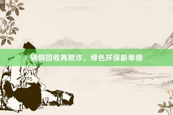 磷铜回收再欺诈，绿色环保新举措