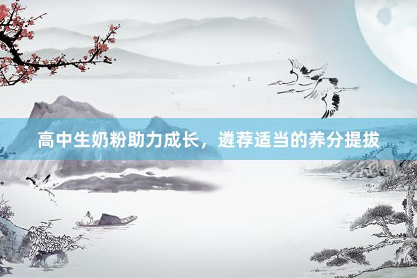 高中生奶粉助力成长，遴荐适当的养分提拔