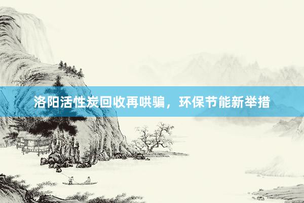 洛阳活性炭回收再哄骗，环保节能新举措