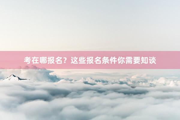 考在哪报名？这些报名条件你需要知谈