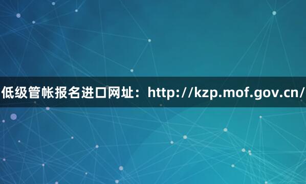 低级管帐报名进口网址：http://kzp.mof.gov.cn/