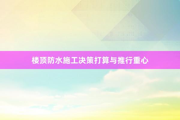 楼顶防水施工决策打算与推行重心