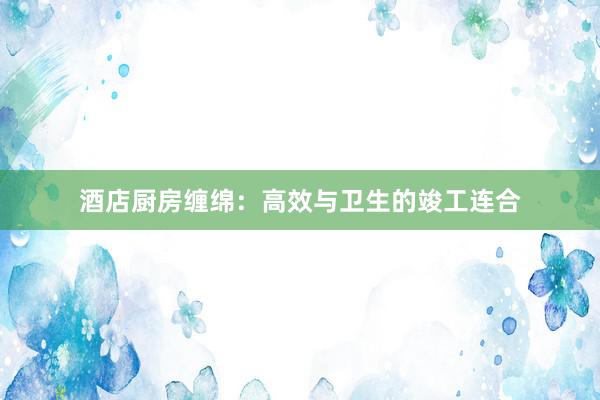 酒店厨房缠绵：高效与卫生的竣工连合