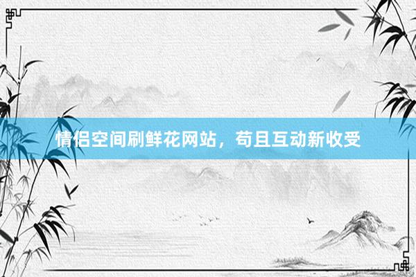 情侣空间刷鲜花网站，苟且互动新收受